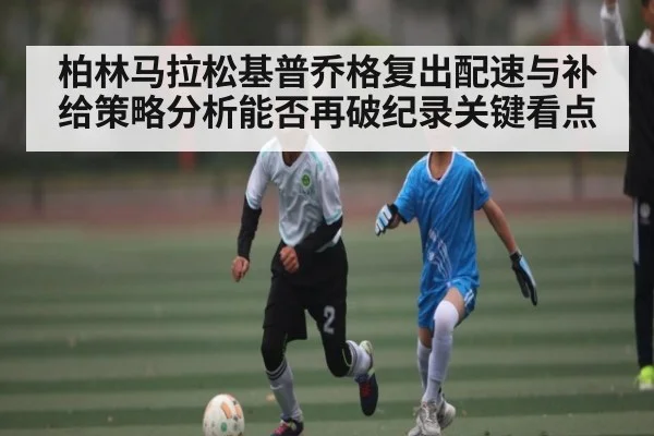 柏林马拉松基普乔格复出配速与补给策略分析能否再破纪录关键看点