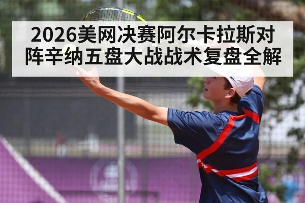 2026美网决赛阿尔卡拉斯对阵辛纳五盘大战战术复盘全解
