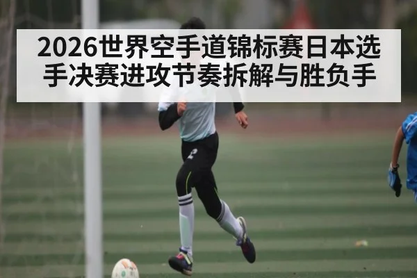 2026世界空手道锦标赛日本选手决赛进攻节奏拆解与胜负手