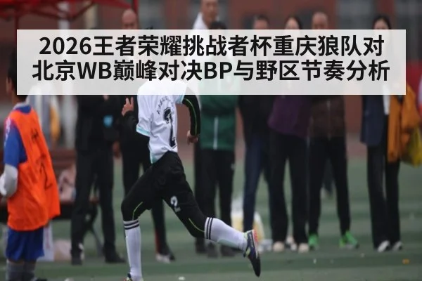 2026王者荣耀挑战者杯重庆狼队对北京WB巅峰对决BP与野区节奏分析