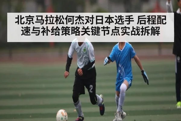 北京马拉松何杰对日本选手 后程配速与补给策略关键节点实战拆解