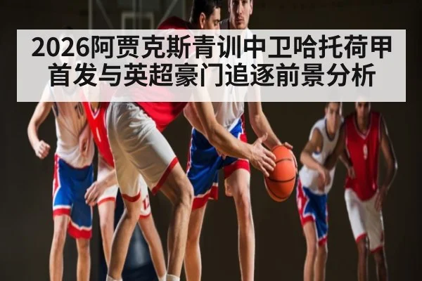 2026阿贾克斯青训中卫哈托荷甲首发与英超豪门追逐前景分析