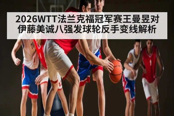 2026WTT法兰克福冠军赛王曼昱对伊藤美诚八强发球轮反手变线解析